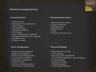 Exclusive Concierge Services 
Personal Services Entertainment & Leisure 
• Sports Lessons 
• Messenger & Courier Services 
• Fitness trainer 
• Massage therapy 
• Relocation assistance 
• Life Coaches 
• Stress Management Consultants 
• Unique gift purchasing & wrapping 
• Spa Reservations 
• Thank you notes 
Travel Arrangements 
• Airline ticket arrangements 
• Rental car arrangements 
• Hotel & resort arrangements 
• Travel security Assistance 
• Destination management 
• Airport transfers 
• Creative weekend getaways 
• Villa, Home & Condo Rental 
• Restaurant Reservations 
• Theatre, Museums 
• Sporting events 
• Special events 
• Tours 
• Tickets to sold out events 
Personal Shopping 
• Shop and purchase gifts 
• Gift wrapping 
• Specialty Gift & Food Baskets 
• Locate hard to find items, secret boutiques 
• Unique gift ideas 
• Returns/exchanges 
• Holiday shopping 
• Client Gifting Programs  
