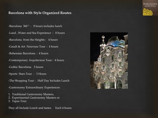 Barcelona with Style Organized Routes 
-Barcelona 360 º : 8 hours includes lunch 
-Land , Water and Sea Experience : 8 hours 
-Barcelona from the Heights : 4 hours 
-Gaudi & Art Nouveau Tour : 4 hours 
-Bohemian Barcelona : 4 hours 
-Contemporary Arquitecture Tour : 4 hours 
-Gothic Barcelona: 3 hours 
-Sports Stars Tour : 3 Hours 
-The Shopping Tour : Half Day Includes Lunch 
-Gastronomy Extraordinary Experiences: 
1. Traditional Gastronomy Masters, 
2. Experimental Gastronomy Masters or 
3. Tapas Tour. 
They all Include Lunch and tastes. Each 4 hours 
 