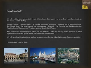 Barcelona 360º 
We will visit the most representative parts of Barcelona , those places you have always heard about and can not miss in a visit to the City. 
Sagrada Familia , Paseo de Gracia, Las Ramblas ,Columbus monument , Montjuic and its Magic Fountains , The Olimpic Ring , The New Diagona Mar neighborhood , Eixample , The Cathedral and the Gothic Cartier , Parc Güell one of the marvels of Arquitect Antonio Gaudi , Guell Palace , 
Also we will visit Poble Espanyol where you will find in a Castle like building all the provinces of Spain represented wih its own typical streets , restaurants and entertainment 
We will have lunch in a traditional sea food restaurant located on the old and pintoreque Barceloneta district. 
Duration of the Tour : 8 hours  