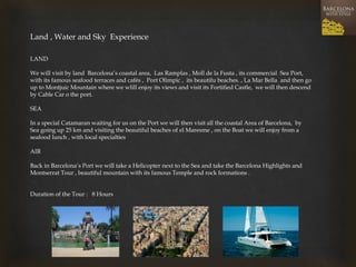 Land , Water and Sky Experience 
LAND 
We will visit by land Barcelona’s coastal area, Las Ramplas , Moll de la Fusta , its commercial Sea Port, with its famous seafood terraces and cafés , Port Olimpic , its beautifu beaches. , La Mar Bella and then go up to Montjuic Mountain where we wlill enjoy its views and visit its Fortified Castle, we will then descend by Cable Car o the port. 
SEA 
In a special Catamaran waiting for us on the Port we will then visit all the coastal Area of Barcelona, by Sea going up 25 km and visiting the beautiful beaches of el Maresme , on the Boat we will enjoy from a seafood lunch , with local specialties 
AIR 
Back in Barcelona’s Port we will take a Helicopter next to the Sea and take the Barcelona Highlights and Montserrat Tour , beautiful mountain with its famous Temple and rock formations . 
Duration of the Tour : 8 Hours  