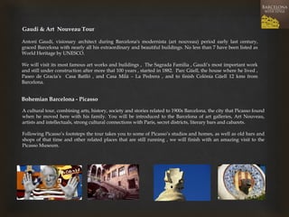 Gaudi & Art Nouveau Tour 
Antoni Gaudí, visionary architect during Barcelona's modernista (art nouveau) period early last century, graced Barcelona with nearly all his extraordinary and beautiful buildings. No less than 7 have been listed as World Heritage by UNESCO. 
We will visit its most famous art works and buildings , The Sagrada Familia , Gaudi’s most important work and still under construction after more that 100 years , started in 1882. Parc Güell, the house where he lived , Paseo de Gracia’s Casa Batlló , and Casa Milá – La Pedrera , and to finish Colónia Güell 12 kms from Barcelona. 
Bohemian Barcelona - Picasso 
A cultural tour, combining arts, history, society and stories related to 1900s Barcelona, the city that Picasso found when he moved here with his family. You will be introduced to the Barcelona of art galleries, Art Nouveau, artists and intellectuals, strong cultural connections with Paris, secret districts, literary bars and cabarets. 
Following Picasso’s footsteps the tour takes you to some of Picasso’s studios and homes, as well as old bars and shops of that time and other related places that are still running , we will finish with an amazing visit to the Picasso Museum.  