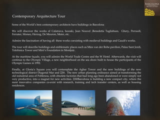 Some of the World’s best contemporary architects have buildings in Barcelona 
We will discover the works of Calatrava, Isozaki, Jean Nouvel ,Benedetta Tagliabues, Ghery, Perrault, Ferrater, Moneo, Herzog, De Meuron, Meier, etc. 
Admire the fascination of having all these works coexisting with medieval buildings and Gaudi's works. 
The tour will describe buildings and emblematic places such as Mies van der Rohe pavilion, Palau Sant Jordi, Telefónica Tower and Miró’s Foundation in Montjuïc. 
At the maritime façade, you will admire the World Trade Centre and the W Hotel. Afterwards, the visit will continue to the Olympic Village, a new neighborhood on the sea shore built to house the participants of the Olympic Games in 1992. 
Finally, at Gloria’s Square you will contemplate the Agbar Tower and the new buildings of the new technological district Diagonal Mar and 22@. The new urban planning ordinance aimed at transforming the old industrial area of Poblenou, with obsolete factories that had long ago been abandoned or were simply not very productive, into a magnet for new activities. 22@Barcelona is building a new compact city, where the most innovative companies co-exist with research, training and tech transfer centers, as well as housing residences. 
Contemporary Arquitecture Tour  
