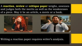 Writing a reaction paper requires writer’s analysis.
A reaction, review or critique paper weighs, assesses
and judges both the merits as well as the weaknesses
of a piece. May it be an article, a movie or a book.
 