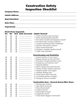 Construction Safety
Inspection Checklist
Company Name: _______________________________________________________________________
Jobsite Address: _______________________________________________________________________
Superintendent: _______________________________________________________________________
Date/Time:_____________________________________________________________________________
Inspector(s): ___________________________________________________________________________
q q q
q q q
q q q
q q q
q q q
q q q
q q q
q q q
q q q
q q q
q q q
q q q
q q q
q q q
q q q
q q q
q q q
q q q
q q q
q q q
q q q
q q q
q q q
q q q
q q q
q q q
q q q
q q q
Check Items Inspected:
Yes No N/A Date Corrected Jobsite General
1. Posters and safety signs/warnings?
2. Safety meetings held periodically?
3. First aid kit available and adequately stocked?
4. Job related safety training completed?
5. Accident reporting procedure established?
6. Substance abuse policy in place?
7. Injury records being kept?
8. Emergency telephone numbers posted?
9. Traffic routes identified?
Housekeeping and Sanitation
1. General neatness of work area(s)?
2. Regular disposal of waste and trash?
3. Procedures to handle hazardous waste?
4. Passageways and walkways clear?
5. Adequate lighting?
6. Waste containers provided and used?
7. Sanitary facilities adequate and clean?
8. Adequate potable water supply?
9. Adequate drinking cups?
10. Nails, boards, debris removed?
11. Eye flushing facilities available?
12. Emergency showers available?
Construction Area - Secured Access/After Hours
1. Warning signs in place?
2. Open ditches protected?
3. Drop-offs protected?
4. Ladders lowered?
5. Hazard lights utilized?
6. Equipment secured?
7. Utility ditches flagged or barricaded?
________________
________________
________________
________________
________________
________________
________________
________________
________________
________________
________________
________________
________________
________________
________________
________________
________________
________________
________________
________________
________________
________________
________________
________________
________________
________________
________________
________________
 
