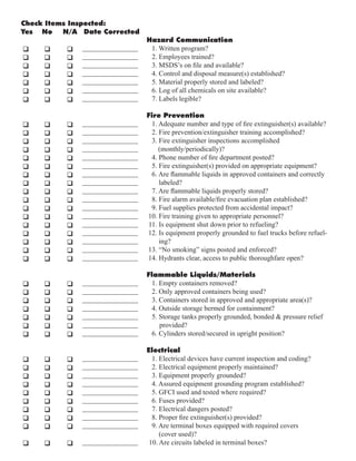 Hazard Communication
1. Written program?
2. Employees trained?
3. MSDS’s on file and available?
4. Control and disposal measure(s) established?
5. Material properly stored and labeled?
6. Log of all chemicals on site available?
7. Labels legible?
Fire Prevention
1. Adequate number and type of fire extinguisher(s) available?
2. Fire prevention/extinguisher training accomplished?
3. Fire extinguisher inspections accomplished
(monthly/periodically)?
4. Phone number of fire department posted?
5. Fire extinguisher(s) provided on appropriate equipment?
6. Are flammable liquids in approved containers and correctly
labeled?
7. Are flammable liquids properly stored?
8. Fire alarm available/fire evacuation plan established?
9. Fuel supplies protected from accidental impact?
10. Fire training given to appropriate personnel?
11. Is equipment shut down prior to refueling?
12. Is equipment properly grounded to fuel trucks before refuel-
ing?
13. “No smoking” signs posted and enforced?
14. Hydrants clear, access to public thoroughfare open?
Flammable Liquids/Materials
1. Empty containers removed?
2. Only approved containers being used?
3. Containers stored in approved and appropriate area(s)?
4. Outside storage bermed for containment?
5. Storage tanks properly grounded, bonded & pressure relief
provided?
6. Cylinders stored/secured in upright position?
Electrical
1. Electrical devices have current inspection and coding?
2. Electrical equipment properly maintained?
3. Equipment properly grounded?
4. Assured equipment grounding program established?
5. GFCI used and tested where required?
6. Fuses provided?
7. Electrical dangers posted?
8. Proper fire extinguisher(s) provided?
9. Are terminal boxes equipped with required covers
(cover used)?
10. Are circuits labeled in terminal boxes?
Check Items Inspected:
Yes No N/A Date Corrected
q q q
q q q
q q q
q q q
q q q
q q q
q q q
q q q
q q q
q q q
q q q
q q q
q q q
q q q
q q q
q q q
q q q
q q q
q q q
q q q
q q q
q q q
q q q
q q q
q q q
q q q
q q q
q q q
q q q
q q q
q q q
q q q
q q q
q q q
q q q
q q q
q q q
q q q
q q q
q q q
q q q
________________
________________
________________
________________
________________
________________
________________
________________
________________
________________
________________
________________
________________
________________
________________
________________
________________
________________
________________
________________
________________
________________
________________
________________
________________
________________
________________
________________
________________
________________
________________
________________
________________
________________
________________
________________
________________
________________
________________
________________
________________
 