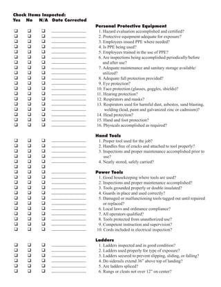 Check Items Inspected:
Yes No N/A Date Corrected
Personal Protective Equipment
1. Hazard evaluation accomplished and certified?
2. Protective equipment adequate for exposure?
3. Employees issued PPE where needed?
4. Is PPE being used?
5. Employees trained in the use of PPE?
6. Are inspections being accomplished periodically/before
and after use?
7. Adequate maintenance and sanitary storage available/
utilized?
8. Adequate fall protection provided?
9. Eye protection?
10. Face protection (glasses, goggles, shields)?
11. Hearing protection?
12. Respirators and masks?
13. Respirators used for harmful dust, asbestos, sand blasting,
welding (lead, paint and galvanized zinc or cadmium)?
14. Head protection?
15. Hand and foot protection?
16. Physicals accomplished as required?
Hand Tools
1. Proper tool used for the job?
2. Handles free of cracks and attached to tool properly?
3. Inspections and proper maintenance accomplished prior to
use?
4. Neatly stored, safely carried?
Power Tools
1. Good housekeeping where tools are used?
2. Inspections and proper maintenance accomplished?
3. Tools grounded properly or double insulated?
4. Guards in place and used correctly?
5. Damaged or malfunctioning tools tagged out until repaired
or replaced?
6. Local laws and ordinance compliance?
7. All operators qualified?
8. Tools protected from unauthorized use?
9. Competent instruction and supervision?
10. Cords included in electrical inspection?
Ladders
1. Ladders inspected and in good condition?
2. Ladders used properly for type of exposure?
3. Ladders secured to prevent slipping, sliding, or falling?
4. Do siderails extend 36” above top of landing?
5. Are ladders spliced?
6. Rungs or cleats not over 12” on center?
q q q
q q q
q q q
q q q
q q q
q q q
q q q
q q q
q q q
q q q
q q q
q q q
q q q
q q q
q q q
q q q
q q q
q q q
q q q
q q q
q q q
q q q
q q q
q q q
q q q
q q q
q q q
q q q
q q q
q q q
q q q
q q q
q q q
q q q
q q q
q q q
q q q
q q q
q q q
q q q
q q q
q q q
q q q
________________
________________
________________
________________
________________
________________
________________
________________
________________
________________
________________
________________
________________
________________
________________
________________
________________
________________
________________
________________
________________
________________
________________
________________
________________
________________
________________
________________
________________
________________
________________
________________
________________
________________
________________
________________
________________
________________
________________
________________
________________
________________
 