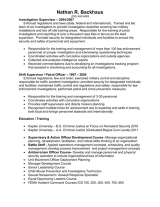 Nathan R. Backhaus
(253) 495-0469
Investigation Supervisor – 2004-2007
Enforced regulations and laws (state, federal and international). Trained and led
team of six investigators to provide investigation expertise covering two military
installations and two off site training areas. Responsible for the training of junior
investigators and reporting of over a thousand case files in tenure as the lead
supervisor. Provided security for designated individuals and facilities to ensure the
security and safety of personnel and equipment.
 Responsible for the training and management of more than 100 law enforcement
personnel on proper investigation and interviewing /questioning techniques
 Coordinated activities with civil police organizations and outside agencies
 Collected and analyzes intelligence reports
 Received commendations due to developing an investigations tracking program
that assisted in shortening and accounting for all investigations.
Shift Supervisor / Patrol Officer – 1997 – 2004
Enforced regulations, law and order; exercised military control and discipline;
responsible for traffic accident investigation; provided security for designated individuals
and facilities; maintained traffic control and regulations and safety; responsible for law
enforcement investigations; performed patrol and crime prevention measures
 Responsible for the training and management of 3-30 personnel
 Coordinates activities with civil police organizations
 Provides staff supervision and directs mission planning
 Recognized multiple times for achievement due to expertise and skills in training
both local and foreign personnel stateside and internationally
Education / Training
 Kaplan University – B.S. Criminal Justice w/ Focus on Homeland Security 2016
 Kaplan University – A.A. Criminal Justice (Graduated Magna Cum Laude) 2011
 Supervisory & Action Officer Development Course -Manage organizational
planning, development, facilitation and critical skills thinking of an organization
 Battle Staff - Applied operations management concepts, scheduling, and quality
management; develop process improvement and project management concepts
 Antiterrorism Officer Course- Develop and manage personnel and physical
security operation to include organizational loss of information
 Unit Movement Officer Deployment Planning
 Manager Development Course
 Senior Leadership Course
 Child Abuse Prevention and Investigative Technician
 Sexual Harassment / Assault Response Specialist
 Equal Opportunity Leaders Course
 FEMA Incident Command Courses ICS 100, 200, 300, 400, 700, 800
 