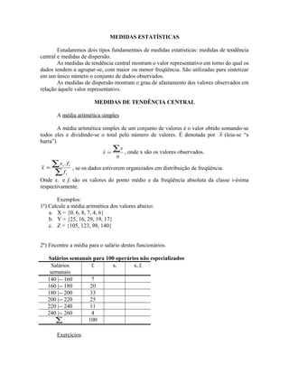 MEDIDAS ESTATÍSTICAS
Estudaremos dois tipos fundamentais de medidas estatísticas: medidas de tendência
central e medidas de dispersão.
As medidas de tendência central mostram o valor representativo em torno do qual os
dados tendem a agrupar-se, com maior ou menor freqüência. São utilizadas para sintetizar
em um único número o conjunto de dados observados.
As medidas de dispersão mostram o grau de afastamento dos valores observados em
relação àquele valor representativo.
MEDIDAS DE TENDÊNCIA CENTRAL
A média aritmética simples
A média aritmética simples de um conjunto de valores é o valor obtido somando-se
todos eles e dividindo-se o total pelo número de valores. É denotada por x (leia-se “x
barra”)
n
x
x
∑= , onde x são os valores observados.
∑
∑=
i
ii
f
f.x
x , se os dados estiverem organizados em distribuição de freqüência.
Onde xi e fi são os valores do ponto médio e da freqüência absoluta da classe i-ésima
respectivamente.
Exemplos:
1º) Calcule a média aritmética dos valores abaixo:
a. X = {0, 6, 8, 7, 4, 6}
b. Y = {25, 16, 29, 19, 17}
c. Z = {105, 123, 98, 140}
2º) Encontre a média para o salário destes funcionários.
Salários semanais para 100 operários não especializados
Salários
semanais
fi xi xi.fi
140 |-- 160 7
160 |-- 180 20
180 |-- 200 33
200 |-- 220 25
220 |-- 240 11
240 |-- 260 4
∑ 100
Exercícios:
 