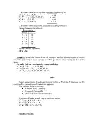 1) Encontre a média dos seguintes conjuntos de observações.
a) X = {2, 3, 7, 8, 9}.
b) Y = {10, 15, 22, 18, 25, 16}.
c) Z = {1, 3, 6, 8}.
d) T = {1, 3, 6, 100}.
2) Encontre a média das notas na disciplina de Programação I.
Notas obtidas na disciplina de
Programação I
Notas fi
5 |-- 6 18
6 |-- 7 15
7 |-- 8 12
8 |-- 9 03
9 |--10 02
FONTE: Dados hipotéticos.
Resp 6,62.
A mediana é um valor central de um rol, ou seja, a mediana de um conjunto de valores
ordenados (crescente ou decrescente) é a medida que divide este conjunto em duas partes
iguais.
Exemplo: Calcule a mediana dos conjuntos abaixo:
a- X={3, 7, 4, 12, 15, 10, 18, 14}
b- Y={29, 33, 42, 38, 31, 34, 45, 51, 95}
c- Z={29, 33, 42, 38, 31, 34, 45, 120, 95}
Moda
Seja X um conjunto de dados estatísticos. Define-se Moda de X, denotada por Mo
como sendo o elemento mais freqüente no conjunto.
Um conjunto de dados pode ter:
• Nenhuma moda (amodal);
• Uma moda (unimodal);
• Duas ou mais modas (multimodal).
Exercícios: Calcule a moda para os conjuntos abaixo:
a) X= {2, 3, 4, 3, 7, 8, 9, 14}.
b) Y= {2, 4, 6, 2, 8, 4, 10}.
c) Z= {32, 56, 76, 4, 8, 97}.
OBSERVAÇÕES:
R: 5,8
R: 16,67
R: 4,5
R: 27,5
 