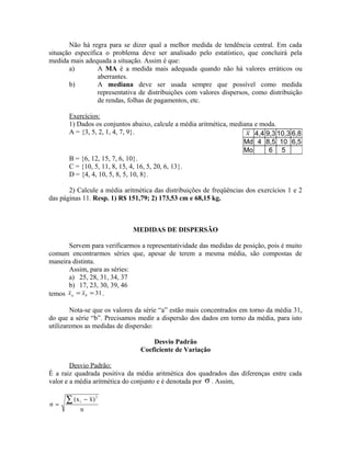 Não há regra para se dizer qual a melhor medida de tendência central. Em cada
situação específica o problema deve ser analisado pelo estatístico, que concluirá pela
medida mais adequada a situação. Assim é que:
a) A MA é a medida mais adequada quando não há valores erráticos ou
aberrantes.
b) A mediana deve ser usada sempre que possível como medida
representativa de distribuições com valores dispersos, como distribuição
de rendas, folhas de pagamentos, etc.
Exercícios:
1) Dados os conjuntos abaixo, calcule a média aritmética, mediana e moda.
A = {3, 5, 2, 1, 4, 7, 9}.
B = {6, 12, 15, 7, 6, 10}.
C = {10, 5, 11, 8, 15, 4, 16, 5, 20, 6, 13}.
D = {4, 4, 10, 5, 8, 5, 10, 8}.
2) Calcule a média aritmética das distribuições de freqüências dos exercícios 1 e 2
das páginas 11. Resp. 1) R$ 151,79; 2) 173,53 cm e 68,15 kg.
MEDIDAS DE DISPERSÃO
Servem para verificarmos a representatividade das medidas de posição, pois é muito
comum encontrarmos séries que, apesar de terem a mesma média, são compostas de
maneira distinta.
Assim, para as séries:
a) 25, 28, 31, 34, 37
b) 17, 23, 30, 39, 46
temos 31== ba xx .
Nota-se que os valores da série “a” estão mais concentrados em torno da média 31,
do que a série “b”. Precisamos medir a dispersão dos dados em torno da média, para isto
utilizaremos as medidas de dispersão:
Desvio Padrão
Coeficiente de Variação
Desvio Padrão:
É a raiz quadrada positiva da média aritmética dos quadrados das diferenças entre cada
valor e a média aritmética do conjunto e é denotada por σ . Assim,
n
)xx(
σ
2
i∑ −
=
x 4,4 9,3 10,3 6,8
Md 4 8,5 10 6,5
Mo 6 5
 