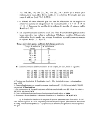 165, 165, 180, 180, 190, 200, 205, 225, 230, 240. Calcular (a) a média, (b) a
mediana, (c) a moda, (d) o desvio padrão, (e) o coeficiente de variação, para este
grupo de salários. R: a) 170,5; d) 33,12.
2) O número de carros vendidos por cada um dos vendedores de um negócio de
automóveis durante um mês particular, em ordem crescente: 2, 4, 7, 10, 10, 10, 12,
12, 14, 15. Determinar (a) a média, (b) a mediana, (c) a moda, (d) o desvio padrão
R: a) 9,6; d) 3,95.
3) Em conjunto com uma auditoria anual, uma firma de contabilidade pública anota o
tempo necessário para realizar a auditoria de 50 balanços contábeis. Calcular (a) a
média, (b) o desvio padrão, para o tempo de auditoria necessário para esta amostra
de registro. R: a) 43,2; b)12,28.
Tempo necessário para a auditoria de balanços contábeis.
Tempo de auditoria.
(min.)
Nº de balanços.
(fi)
10 |-- 20 3
20 |-- 30 5
30 |-- 40 10
40 |-- 50 12
50 |-- 60 20
Total 50
4) Os salários semanais de 50 funcionários de um hospital, em reais, foram os seguintes:
100 122 130 140 152 160 164 176 180 188 192 200 216
104 126 134 146 156 160 170 176 184 190 194 200 218
116 128 138 150 156 162 170 178 186 190 196 200
120 128 140 150 156 162 176 180 186 192 196 210
a) Construa uma distribuição de freqüências, com h = 20 e limite inferior para a primeira classe
igual a 100.
b) Quantos funcionários tem um salário semanal situado entre R$ 120,00 (inclusive) e R$ 160,00
(exclusive)? 17 funcionários
c) Que porcentagem de funcionários tem um salário semanal situado entre R$ 180,00 (inclusive) e
R$ 200,00 (exclusive)?26%
d) Qual o salário médio semanal destes funcionários utilizando o item a)?166,4
e) Determine o desvio padrão e o coeficiente de variação da distribuição. 28,76; 17,28%
5) A distribuição das alturas de um grupo de pessoas apresentou uma altura média de 182
cm e um desvio padrão de 15 cm, enquanto que a distribuição dos pesos, apresentou um peso médio
de 78 kg, com um desvio padrão de 8 kg. Qual das duas distribuições apresentou maior dispersão?
Por quê?
 