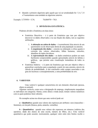 • Quando o primeiro algarismo após aquele que vai ser arredondado for 5, 6, 7, 8
e 9 aumentamos uma unidade no algarismo anterior.
Exemplo: 5,735958 = 5,74; 78,886970 = 78,9.
3. DIVISÃO DA ESTATÍSTICA
Podemos dividir a Estatística em duas áreas:
• Estatística Descritiva – é à parte da Estatística que tem por objetivo
descrever os dados observados e na sua função dos dados, tem as seguintes
atribuições.
i. A obtenção ou coleta de dados – é normalmente feita através de um
questionário ou de observação direta de uma população ou amostra.
ii. A organização dos dados – consiste na ordenação e crítica quanto à
correção dos valores observados, falhas humanas, omissões,
abandono de dados duvidosos.
iii. A representação dos dados – os dados estatísticos podem ser mais
facilmente compreendidos quando apresentados através de tabelas e
gráficos, que permite uma visualização instantânea de todos os
dados.
• Estatística Indutiva – é à parte da Estatística que tem por objetivo obter e
generalizar conclusões para a população a partir de uma amostra, através do
cálculo de probabilidade. A tais conclusões estão sempre associados a um
grau de incerteza e conseqüentemente, a uma probabilidade de erro.
4. VARIÁVEIS
Uma variável é qualquer característica de um elemento observado (pessoa,
objeto ou animal).
Algumas variáveis, como sexo e designação de emprego, simplesmente enquadram
os indivíduos em categorias. Outras, como altura e renda anual, tomam valores numéricos
com os quais podemos fazer cálculos.
Os exemplos acima nos dizem que uma variável pode ser:
a – Qualitativa: quando seus valores são expressos por atributos: sexo (masculino –
feminino), cor da pele (branca, preta, amarela, vermelha);
b – Quantitativa: quando seus valores são expressos em números (salários dos
operários, idade dos alunos de uma escola, número de filhos, etc.). Uma variável
quantitativa que pode assumir, teoricamente, qualquer valor entre dois limites recebe o
2
 