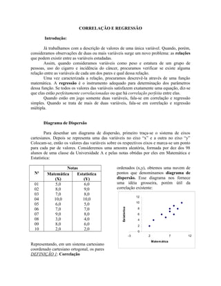 CORRELAÇÃO E REGRESSÃO
Introdução:
Já trabalhamos com a descrição de valores de uma única variável. Quando, porém,
consideramos observações de duas ou mais variáveis surge um novo problema: as relações
que podem existir entre as variáveis estudadas.
Assim, quando consideramos variáveis como peso e estatura de um grupo de
pessoas, uso do cigarro e incidência do câncer, procuramos verificar se existe alguma
relação entre as variáveis de cada um dos pares e qual dessa relação.
Uma vez caracterizada a relação, procuramos descrevê-la através de uma função
matemática. A regressão é o instrumento adequado para determinação dos parâmetros
dessa função. Se todos os valores das variáveis satisfazem exatamente uma equação, diz-se
que elas estão perfeitamente correlacionadas ou que há correlação perfeita entre elas.
Quando estão em jogo somente duas variáveis, fala-se em correlação e regressão
simples. Quando se trata de mais de duas variáveis, fala-se em correlação e regressão
múltipla.
Diagrama de Dispersão
Para desenhar um diagrama de dispersão, primeiro traça-se o sistema de eixos
cartesianos. Depois se representa uma das variáveis no eixo “x” e a outra no eixo “y”
Colocam-se, então os valores das variáveis sobre os respectivos eixos e marca-se um ponto
para cada par de valores. Consideremos uma amostra aleatória, formada por dez dos 98
alunos de uma classe da Universidade A e pelas notas obtidas por eles em Matemática e
Estatística:
No
Notas
Matemática
(X)
Estatística
(Y)
01
02
03
04
05
06
07
08
09
10
5,0
8,0
7,0
10,0
6,0
7,0
9,0
3,0
8,0
2,0
6,0
9,0
8,0
10,0
5,0
7,0
8,0
4,0
6,0
2,0
Representando, em um sistema cartesiano
coordenado cartesiano ortogonal, os pares
ordenados (x,y), obtemos uma nuvem de
pontos que denominamos diagrama de
dispersão. Esse diagrama nos fornece
uma idéia grosseira, porém útil da
correlação existente:
0
2
4
6
8
10
12
-3 2 7 12
Matemática
Estatística
DEFINIÇÃO 1: Correlação
 