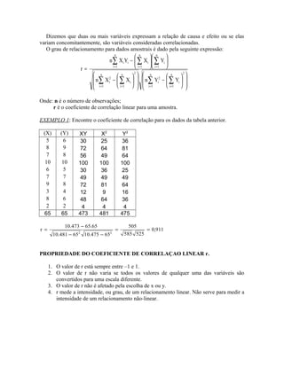 Dizemos que duas ou mais variáveis expressam a relação de causa e efeito ou se elas
variam concomitantemente, são variáveis consideradas correlacionadas.
O grau de relacionamento para dados amostrais é dado pela seguinte expressão:














−














−












−
=
∑ ∑∑ ∑
∑ ∑∑
= == =
= ==
n
1i
2n
1i
i
2
i
n
1i
2n
1i
i
2
i
n
1i
n
1i
i
n
1i
iii
YYnXXn
YXYXn
r
Onde: n é o número de observações;
r é o coeficiente de correlação linear para uma amostra.
EXEMPLO 1: Encontre o coeficiente de correlação para os dados da tabela anterior.
(X) (Y) XY X2
Y2
5 6 30 25 36
8 9 72 64 81
7 8 56 49 64
10 10 100 100 100
6 5 30 36 25
7 7 49 49 49
9 8 72 81 64
3 4 12 9 16
8 6 48 64 36
2 2 4 4 4
65 65 473 481 475
911,0
525585
505
65475.1065481.10
65.65473.10
r
22
==
−−
−
=
PROPRIEDADE DO COEFICIENTE DE CORRELAÇAO LINEAR r.
1. O valor de r está sempre entre –1 e 1.
2. O valor de r não varia se todos os valores de qualquer uma das variáveis são
convertidos para uma escala diferente.
3. O valor de r não é afetado pela escolha de x ou y.
4. r mede a intensidade, ou grau, de um relacionamento linear. Não serve para medir a
intensidade de um relacionamento não-linear.
 