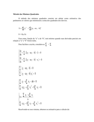 Método dos Mínimos Quadrados
O método dos mínimos quadrados consiste em adotar como estimativa dos
parâmetros os valores que minimizem a soma dos quadrados dos desvios.
b]-ax-[y=eS
n
1i
2
ii
n
1i
2
i ∑∑ ==
=
S = f(a, b)
Essa soma, função de “a” e de “b”, terá mínimo quando suas derivadas parciais em
relação a “a” e “b” forem nulas.
Para facilitar a escrita, considera-se ∑∑ =
=
n
1i
[ ]( )
[ ]( )





=−−−=
=−−−=
∑
∑
0xbaxy2
aδ
zδ
01baxy2
bδ
zδ
iii
ii
[ ]
[ ]( )



=−−
=−−
∑
∑
0xbaxy
0baxy
iii
ii




=−−
=−−
∑ ∑∑
∑ ∑
0xbxayx
0nbxay
i
2
iii
ii





=−−
−
=
∑ ∑∑
∑∑
0xaxbyx
n
xay
b
2
iiii
ii
Resolvendo-se esse sistema, obtemos as estimativa para o cálculo de:
 