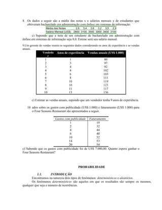 8. Os dados a seguir são a média das notas x e salários mensais y de estudantes que
obtiveram bacharelado em administração com ênfase em sistemas de informação.
Média das Notas 2,6 3,4 3,6 3,2 3,5 2,9
Salário Mensal (US$) 2800 3100 3500 3000 3400 3100
c) Supondo que a nota de um estudante de bacharelado em administração com
ênfase em sistemas de informação seja 8,0. Estime será seu salário mensal.
9.Um gerente de vendas reuniu os seguintes dados considerando os anos de experiência e as vendas
anuais.
Vendedo
r
Anos de experiência Vendas anuais (US$ 1.000)
1 1 80
2 3 97
3 4 92
4 4 102
5 6 103
6 8 111
7 10 119
8 10 123
9 11 117
10 13 136
c) Estimar as vendas anuais, supondo que um vendedor tenha 9 anos de experiência.
10 ados sobre os gastos com publicidade (US$ 1.000) e faturamento (US$ 1.000) para
o Four Seasons Restaurant são apresentados a seguir.
Gastos com publicidade Faturamento
1 19
2 32
4 44
6 40
10 52
14 53
20 54
c) Sabendo que os gastos com publicidade foi de US$ 7.000,00. Quanto espera ganhar o
Four Seasons Restaurant?
PROBABILIDADE
1.1. INTRODUÇÃO
Encontramos na natureza dois tipos de fenômenos: determinísticos e aleatórios.
Os fenômenos determinísticos são aqueles em que os resultados são sempre os mesmos,
qualquer que seja o número de ocorrências.
 