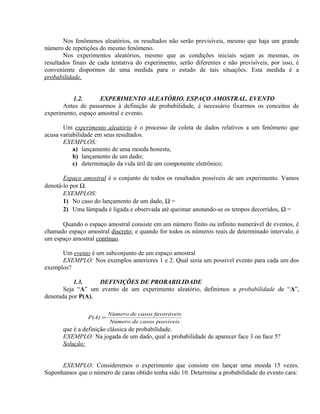 Nos fenômenos aleatórios, os resultados não serão previsíveis, mesmo que haja um grande
número de repetições do mesmo fenômeno.
Nos experimentos aleatórios, mesmo que as condições iniciais sejam as mesmas, os
resultados finais de cada tentativa do experimento, serão diferentes e não previsíveis, por isso, é
conveniente dispormos de uma medida para o estudo de tais situações. Esta medida é a
probabilidade.
1.2. EXPERIMENTO ALEATÓRIO. ESPAÇO AMOSTRAL. EVENTO
Antes de passarmos à definição de probabilidade, é necessário fixarmos os conceitos de
experimento, espaço amostral e evento.
Um experimento aleatório é o processo de coleta de dados relativos a um fenômeno que
acusa variabilidade em seus resultados.
EXEMPLOS:
a) lançamento de uma moeda honesta;
b) lançamento de um dado;
c) determinação da vida útil de um componente eletrônico;
Espaço amostral é o conjunto de todos os resultados possíveis de um experimento. Vamos
denotá-lo por Ω.
EXEMPLOS:
1) No caso do lançamento de um dado, Ω =
2) Uma lâmpada é ligada e observada até queimar anotando-se os tempos decorridos, Ω =
Quando o espaço amostral consiste em um número finito ou infinito numerável de eventos, é
chamado espaço amostral discreto; e quando for todos os números reais de determinado intervalo, é
um espaço amostral contínuo.
Um evento é um subconjunto de um espaço amostral
EXEMPLO: Nos exemplos anteriores 1 e 2. Qual seria um possível evento para cada um dos
exemplos?
1.3. DEFINIÇÕES DE PROBABILIDADE
Seja “A” um evento de um experimento aleatório, definimos a probabilidade de “A”,
denotada por P(A),
que é a definição clássica de probabilidade.
EXEMPLO: Na jogada de um dado, qual a probabilidade de aparecer face 3 ou face 5?
Solução:
EXEMPLO: Consideremos o experimento que consiste em lançar uma moeda 15 vezes.
Suponhamos que o número de caras obtido tenha sido 10. Determine a probabilidade do evento cara:
íveiscasos possNúmero de
ráveiscasos favoNúmero de
P(A) =
 