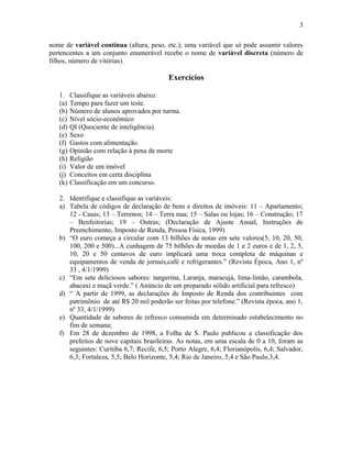 nome de variável contínua (altura, peso, etc.); uma variável que só pode assumir valores
pertencentes a um conjunto enumerável recebe o nome de variável discreta (número de
filhos, número de vitórias).
Exercícios
1. Classifique as variáveis abaixo:
(a) Tempo para fazer um teste.
(b) Número de alunos aprovados por turma.
(c) Nível sócio-econômico
(d) QI (Quociente de inteligência).
(e) Sexo
(f) Gastos com alimentação.
(g) Opinião com relação à pena de morte
(h) Religião
(i) Valor de um imóvel
(j) Conceitos em certa disciplina
(k) Classificação em um concurso.
2. Identifique e classifique as variáveis:
a) Tabela de códigos de declaração de bens e direitos de imóveis: 11 – Apartamento;
12 - Casas; 13 – Terrenos; 14 – Terra nua; 15 – Salas ou lojas; 16 – Construção; 17
– Benfeitorias; 19 – Outras; (Declaração de Ajuste Anual, Instruções de
Preenchimento, Imposto de Renda, Pessoa Física, 1999)
b) “O euro começa a circular com 13 bilhões de notas em sete valores(5, 10, 20, 50,
100, 200 e 500)...A cunhagem de 75 bilhões de moedas de 1 e 2 euros e de 1, 2, 5,
10, 20 e 50 centavos de euro implicará uma troca completa de máquinas e
equipamentos de venda de jornais,café e refrigerantes.” (Revista Época, Ano 1, nº
33 , 4/1/1999)
c) “Em sete deliciosos sabores: tangerina, Laranja, maracujá, lima-limão, carambola,
abacaxi e maçã verde.” ( Anúncio de um preparado sólido artificial para refresco)
d) “ A partir de 1999, as declarações de Imposto de Renda dos contribuintes com
patrimônio de até R$ 20 mil poderão ser feitas por telefone.” (Revista época, ano 1,
nº 33, 4/1/1999)
e) Quantidade de sabores de refresco consumida em determinado estabelecimento no
fim de semana;
f) Em 28 de dezembro de 1998, a Folha de S. Paulo publicou a classificação dos
prefeitos de nove capitais brasileiras. As notas, em uma escala de 0 a 10, foram as
seguintes: Curitiba 6,7; Recife, 6,5; Porto Alegre, 6,4; Florianópolis, 6,4; Salvador,
6,3; Fortaleza, 5,5; Belo Horizonte, 5,4; Rio de Janeiro, 5,4 e São Paulo,3,4.
3
 