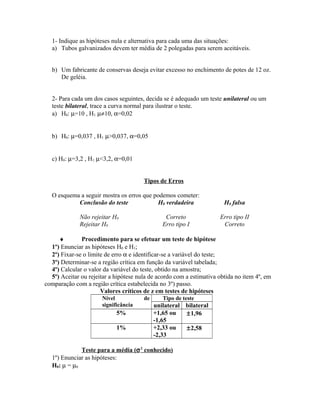 1- Indique as hipóteses nula e alternativa para cada uma das situações:
a) Tubos galvanizados devem ter média de 2 polegadas para serem aceitáveis.
b) Um fabricante de conservas deseja evitar excesso no enchimento de potes de 12 oz.
De geléia.
2- Para cada um dos casos seguintes, decida se é adequado um teste unilateral ou um
teste bilateral, trace a curva normal para ilustrar o teste.
a) H0: µ=10 , H1: µ≠10, α=0,02
b) H0: µ=0,037 , H1: µ>0,037, α=0,05
c) H0: µ=3,2 , H1: µ<3,2, α=0,01
Tipos de Erros
O esquema a seguir mostra os erros que podemos cometer:
Conclusão do teste H0 verdadeira H0 falsa
Não rejeitar H0 Correto Erro tipo II
Rejeitar H0 Erro tipo I Correto
♦ Procedimento para se efetuar um teste de hipótese
1º) Enunciar as hipóteses H0 e H1;
2º) Fixar-se o limite de erro α e identificar-se a variável do teste;
3º) Determinar-se a região crítica em função da variável tabelada;
4º) Calcular o valor da variável do teste, obtido na amostra;
5º) Aceitar ou rejeitar a hipótese nula de acordo com a estimativa obtida no item 4º, em
comparação com a região crítica estabelecida no 3º) passo.
Valores críticos de z em testes de hipóteses
Nível de
significância
Tipo de teste
unilateral bilateral
5% +1,65 ou
-1,65
±1,96
1% +2,33 ou
-2,33
±2,58
Teste para a média (σ2
conhecido)
1º) Enunciar as hipóteses:
H0: µ = µ0
 