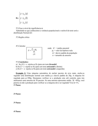 H1:
µ µ
µ µ
µ µ
≠
>
<





0
0
0
( )
( )
( )
a
b
c
2º) Fixar o nível de significância α.
Admitindo-se que conhecemos a variância populacional a variável do teste será a
distribuição Normal (Z)
3º) Região crítica
4º) Calcular:
onde: X = média amostral
µ0 = valor da hipótese nula
σ = desvio padrão da população
n = tamanho da amostra
5º) Conclusões:
a) Se | Z | > z rejeita-se H0 (para um teste bicaudal)
b) Se Z > z rejeita-se H0 (para um teste unicaudal a direita).
c) Se Z < -z rejeita-se H0 (para um teste unicaudal a esquerda).
Exemplo 2: Uma máquina automática de encher pacotes de erva mate, enche-os
segundo uma distribuição normal com média µ e desvio padrão de 20g. A máquina foi
regulada para µ=500g. Desejamos verificar se a produção esta sob controle, para isto
analisamos uma amostra de 30 pacotes. Se uma amostra apresentar média X =492g, você
pararia ou não a produção para verificar se a máquina deve ser regulada? Use α=1%.
1o
Passo:
2o
Passo:
3o
Passo:
4o
Passo:
n
X
Z
σ
µ0−
=
 