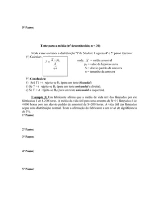 5o
Passo:
Teste para a média (σ2
desconhecido; n < 30)
Neste caso usaremos a distribuição “t”de Student. Logo no 4o
e 5o
passo teremos:
4º) Calcular:
onde: X = média amostral
µ0 = valor da hipótese nula
S = desvio padrão da amostra
n = tamanho da amostra
5º) Conclusões:
b) Se | T | > t rejeita-se H0 (para um teste bicaudal)
b) Se T > t rejeita-se H0 (para um teste unicaudal a direita).
c) Se T < -t rejeita-se H0 (para um teste unicaudal a esquerda).
Exemplo 3: Um fabricante afirma que a média de vida útil das lâmpadas por ele
fabricadas é de 4.200 horas. A média da vida útil para uma amostra de N=10 lâmpadas é de
4.000 horas com um desvio padrão de amostral de S=200 horas. A vida útil das lâmpadas
segue uma distribuição normal. Teste a afirmação do fabricante a um nível de significância
de 5%.
1o
Passo:
2o
Passo:
3o
Passo:
4o
Passo:
5o
Passo:
n
S
X
T 0µ−
=
 