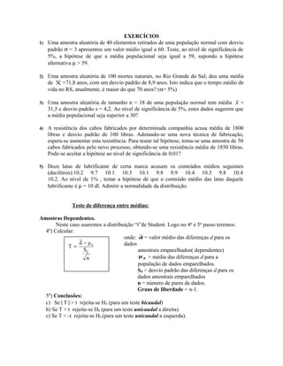 EXERCÍCIOS
1) Uma amostra aleatória de 40 elementos retirados de uma população normal com desvio
padrão σ = 3 apresentou um valor médio igual a 60. Teste, ao nível de significância de
5%, a hipótese de que a média populacional seja igual a 59, supondo a hipótese
alternativa µ > 59.
2) Uma amostra aleatória de 100 mortes naturais, no Rio Grande do Sul, deu uma média
de X =71,8 anos, com um desvio padrão de 8,9 anos. Isto indica que o tempo médio de
vida no RS, atualmente, é maior do que 70 anos? (α= 5%)
3) Uma amostra aleatória de tamanho n = 18 de uma população normal tem média x =
31,5 e desvio padrão s = 4,2. Ao nível de significância de 5%, estes dados sugerem que
a média populacional seja superior a 30?
4) A resistência dos cabos fabricados por determinada companhia acusa média de 1800
libras e desvio padrão de 100 libras. Adotando-se uma nova técnica de fabricação,
espera-se aumentar esta resistência. Para testar tal hipótese, toma-se uma amostra de 50
cabos fabricados pelo novo processo, obtendo-se uma resistência média de 1850 libras.
Pode-se aceitar a hipótese ao nível de significância de 0,01?
5) Doze latas de lubrificante de certa marca acusam os conteúdos médios seguintes
(decilitros):10.2 9.7 10.1 10.3 10.1 9.8 9.9 10.4 10.3 9.8 10.4
10.2. Ao nível de 1% , testar a hipótese de que o conteúdo médio das latas daquele
lubrificante é µ = 10 dl. Admitir a normalidade da distribuição.
Teste de diferença entre médias:
Amostras Dependentes.
Neste caso usaremos a distribuição “t”de Student. Logo no 4o
e 5o
passo teremos:
4º) Calcular:
onde: d = valor médio das diferenças d para os
dados
amostrais emparelhados( dependentes)
dμ = média das diferenças d para a
população de dados emparelhados.
Sd = desvio padrão das diferenças d para os
dados amostrais emparelhados
n = número de pares de dados.
Graus de liberdade = n-1.
5º) Conclusões:
c) Se | T | > t rejeita-se H0 (para um teste bicaudal)
b) Se T > t rejeita-se H0 (para um teste unicaudal a direita).
c) Se T < -t rejeita-se H0 (para um teste unicaudal a esquerda).
n
S
μd
T
d
d−
=
 
