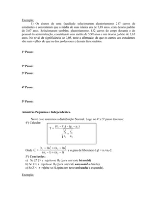 Exemplo:
1) Os alunos de uma faculdade selecionaram aleatoriamente 217 carros de
estudantes e constataram que a média de suas idades era de 7,89 anos, com desvio padrão
de 3,67 anos. Selecionaram também, aleatoriamente, 152 carros do corpo docente e do
pessoal da administração, constatando uma média de 5,99 anos e um desvio padrão de 3,65
anos. No nível de significância de 0,05, teste a afirmação de que os carros dos estudantes
são mais velhos do que os dos professores e demais funcionários.
1o
Passo:
2o
Passo:
3o
Passo:
4o
Passo:
5o
Passo:
Amostras Pequenas e Independentes.
Neste caso usaremos a distribuição Normal. Logo no 4o
e 5o
passo teremos:
4º) Calcular:
Onde
)1n()1n(
s)1n(s)1n(
s
21
2
22
2
112
p
−+−
−+−
= e o grau de liberdade é gl = n1+n2-2.
5º) Conclusões:
e) Se | Z | > z rejeita-se H0 (para um teste bicaudal)
b) Se Z > z rejeita-se H0 (para um teste unicaudal a direita).
c) Se Z < -z rejeita-se H0 (para um teste unicaudal a esquerda).
Exemplo:
2
2
p
1
2
p
2121
n
s
n
s
)μμ()xx(
T
+
−−−
=
 