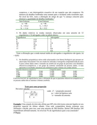cooperava, e um interrogatório exaustivo de um suspeito que não cooperava. Os
números de detalhes lembrados uma semana após o incidente estão resumidos aqui.
No nível de 0,01, teste a afirmação do artigo de que “o cansaço concorre para
diminuir a quantidade de detalhes lembrados.”
Sem Estresse Com Estresse
n1 = 40 n2 = 40
=1x 53,3 3,45x2 =
S1 = 11,6 S2 = 13,2
4. Os dados relativos às rendas mensais observadas em uma amostra de 12
engenheiros e 14 advogados estão na tabela abaixo:
Engenheiros Advogados
8 11,5 7 9
9 11,5 7 9
9,5 12 7,5 9
10 12,5 8 10,5
11 13 8 11
11 13 8,5 11
8,5 12
Teste a afirmação que a renda mensal média de advogados e engenheiros são iguais. (α
= 0,05)
5. Os distúrbios psiquiátricos sérios estão relacionados com fatores biológicos que possam ser
observados fisicamente? Em um estudo foi utilizada a tomografia computadorizada de raios
X para coletar dados sobre o tamanho do cérebro de um grupo de pacientes com distúrbios
obsessivos-compulsivos, e um grupo de controle constituído de pessoas sadias. A lista
apresenta os resultados amostrais (em milímetros) para volumes do cordato direito.
Pacientes obsessivos-compulsivos Grupo de controle
0,21 0,305 0,344 0,334 0,429 0,483
0,287 0,308 0,407 0,349 0,445 0,501
0,288 0,334 0,455 0,402 0,46 0,519
0,304 0,34 0,463 0,413 0,476 0,594
Com nível de 0,01 de significância, teste a afirmação de que os pacientes obsessivos-compulsivos e
as pessoas sadias têm os mesmos volumes cerebrais.
Teste para uma proporção
Devemos calcular:
onde: pˆ = proporção amostral
p0 = valor da hipótese nula
n = tamanho da amostra
Exemplo: Uma estação de televisão afirma que 60% dos televisores estavam ligados no seu
programa especial do último sábado. Uma rede competidora deseja contestar essa
afirmação e decide, para isso, usar uma amostra de 200 famílias. Destas 200 famílias 104
responderam afirmativamente. Ao nível de 5% de significância qual a sua conclusão?
1o
Passo:
n
pp
pp
Z
)1(
0


−
−
=
 