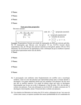 2o
Passo:
3o
Passo:
4o
Passo:
5o
Passo:
Teste para duas proporções
Devemos calcular:
onde: 1pˆ =
1
1
n
x
(proporção amostral)
p1 = proporção populacional
n1 = tamanho da amostra
21
21
nn
xx
p
+
+
= e p1q −= .
Exemplo: Pesquisadores fizeram um estudo de empregadas da IBM que estavam grávidas.
De 30 empregadas que lidavam com éter-glicol, 10 (ou 33,33%) tiveram aborto
(espontâneo), mas, de 750 que não estavam expostas ao éter-glicol, apenas 120 (ou 16%)
abortaram. No nível de 0,01 de significância, teste a afirmação de que as mulheres expostas
ao éter-glicol apresentam maior taxa de aborto.
1o
Passo:
2o
Passo:
3o
Passo:
4o
Passo:
5o
Passo:
1) A preocupação com ambiente entra freqüentemente em conflito com a tecnologia
moderna, como no caso dos pássaros que representam perigo para a aviação durante a
decolagem. Um grupo ambiental afirma que tais acidentes com pássaros são tão raros
que não se justifica matá-los. Um grupo de pilotos alega que entre as decolagens
interrompidas que levam um avião a ultrapassar o final da pista, 10% são devidas a
colisão com pássaros. Teste esta afirmação ao nível de 0,05. os dados consistem em 74
decolagens interrompidas, destas 5 foram devidos à colisão com pássaros.
2) Um relatório do Ministério da Justiça dos EUA inclui a afirmação de que “em casos de
crimes entre casais, as esposas acusadas têm menor probabilidade de ser condenadas do
21
2121
n
q.p
n
q.p
)pp()pˆpˆ(
Z
+
−−−
=
 