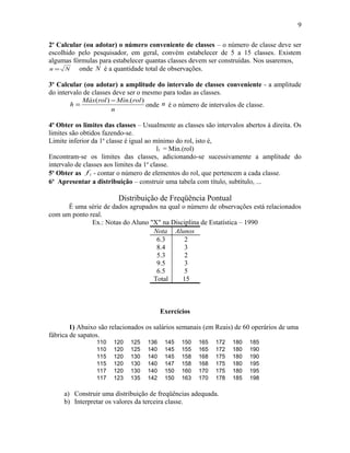 2o
Calcular (ou adotar) o número conveniente de classes – o número de classe deve ser
escolhido pelo pesquisador, em geral, convém estabelecer de 5 a 15 classes. Existem
algumas fórmulas para estabelecer quantas classes devem ser construídas. Nos usaremos,
Nn = onde N é a quantidade total de observações.
3o
Calcular (ou adotar) a amplitude do intervalo de classes conveniente - a amplitude
do intervalo de classes deve ser o mesmo para todas as classes.
n
rolMínrolMáx
h
).()( −
= onde n é o número de intervalos de classe.
4o
Obter os limites das classes – Usualmente as classes são intervalos abertos á direita. Os
limites são obtidos fazendo-se.
Limite inferior da 1a
classe é igual ao mínimo do rol, isto é,
l1 = Min.(rol)
Encontram-se os limites das classes, adicionando-se sucessivamente a amplitude do
intervalo de classes aos limites da 1a
classe.
5o
Obter as if - contar o número de elementos do rol, que pertencem a cada classe.
6o
Apresentar a distribuição – construir uma tabela com título, subtítulo, ...
Distribuição de Freqüência Pontual
É uma série de dados agrupados na qual o número de observações está relacionados
com um ponto real.
Ex.: Notas do Aluno "X" na Disciplina de Estatística – 1990
Nota Alunos
6.3 2
8.4 3
5.3 2
9.5 3
6.5 5
Total 15
Exercícios
1) Abaixo são relacionados os salários semanais (em Reais) de 60 operários de uma
fábrica de sapatos.
110 120 125 136 145 150 165 172 180 185
110 120 125 140 145 155 165 172 180 190
115 120 130 140 145 158 168 175 180 190
115 120 130 140 147 158 168 175 180 195
117 120 130 140 150 160 170 175 180 195
117 123 135 142 150 163 170 178 185 198
a) Construir uma distribuição de freqüências adequada.
b) Interpretar os valores da terceira classe.
9
 