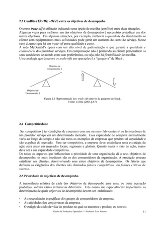 2.3 Conflito (TRADE –OFF) entre os objetivos de desempenho

O termo trade-off é utilizado indicando uma opção de escolha (conflito) entre duas situações.
Algumas vezes para melhorar um dos objetivos de desempenho é necessário prejudicar um dos
outros objetivos. Em algumas situações, por exemplo, melhorar a qualidade do atendimento ao
cliente com equipamentos mais sofisticados pode gerar um aumento do custo do serviço. Nesse
caso dizemos que há um trade-off entre qualidade e custo.
A rede McDonald’s opera com um alto nível de padronização o que garante a qualidade e
consistência dos produtos/ serviços. Em compensação não é permitido ao cliente personalizar os
seus sanduíches de acordo com suas preferências, ou seja, não há flexibilidade de escolha.
Uma analogia que descreve os trade-offs em operações é a “gangorra” de Slack .

                        Objetivo de
                       Desempenho 2




      Objetivo de
     Desempenho 1

                    Figura 2.1 Representação dos trade-offs através da gangorra de Slack.
                                         Fonte: Corrêa (2004.p.67)




2.4 Competitividade

 Ser competitivo é ter condições de concorrer com um ou mais fabricantes e/ ou fornecedores de
um produto/ serviço em um determinado mercado. Essa capacidade de competir normalmente
varia ao longo do tempo e não são raros os exemplos de empresas que perdem tal capacidade e
são expulsas do mercado. Para ser competitiva, a empresa deve estabelecer uma estratégia de
ação para atuar em mercados locais, regionais e globais. Quanto maior o raio de ação, maior
deve ser a sua capacidade competitiva.
De todos os aspectos que influenciam a prioridade de uma organização dá a seus objetivos de
desempenho, os mais imediatos são os dos consumidores da organização. A produção procura
satisfazer aos clientes, desenvolvendo seus cinco objetivos de desempenho. Os fatores que
definem as exigências dos clientes são chamados fatores competitivos ou fatores críticos de
sucesso.

2.5 Prioridade de objetivos de desempenho

A importância relativa de cada dos objetivos de desempenho para uma, ou outra operação
produtiva, sofrerá várias influências diferentes. Três coisas são especialmente importantes na
determinação de quais objetivos de desempenho devem ser enfatizados:

-   As necessidades específicas dos grupos de consumidores da empresa.
-   As atividades dos concorrentes da empresa.
-   O estágio do ciclo de vida do produto no qual se encontra o produto ou serviço.
                            Gestão da Produção e Operações 1 – Professor: Luiz Antonio      11
 
