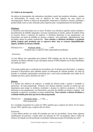 2.6 Índices de desempenho

Os índices de desempenho são indicadores calculados a partir das medições efetuadas, e podem
ser determinados de acordo com os objetivos de cada empresa em suas macro ou
microoperações. Dentre os índices de desempenho, destacamos a eficiência, eficácia, qualidade e
produtividade como os mais utilizados pelas empresas para acompanhamento do desempenho.


Eficiência
A eficiência está relacionada com os meios. Produzir com eficiência significa utilizar métodos e
procedimentos de trabalho adequados, executar corretamente as tarefas, aplicar da melhor forma
os recursos físicos e materiais da empresa. A eficiência determina se um equipamento, um
funcionário, um posto de trabalho ou mesmo a empresa está realizando adequadamente suas
atividades dentro do padrão estabelecido. Para calcular a eficiência dividimos a produção
obtida (output) pela produção que se esperava obter com os recursos disponibilizados
(input), medidos na mesma unidade.

Eficiência (%) =       Produção obtida             x 100
                   Produção que se esperava obter (capacidade de produção)

 Exercícios:

1) Uma fábrica tem capacidade para produzir 2500 unidades por dia de um produto. Qual a
eficiência da fábrica sabendo-se que a produção alcança 45.000 unidades nos 20 dias trabalhados
em média por mês?


2) O tempo padrão para a confecção de um produto é de 10 minutos por funcionário. A empresa
contratou 8 funcionários para trabalhar apenas na fabricação do referido produto. No final do
período os resultados apresentados mostraram que o setor estava produzindo uma média de 54
unidades por hora, qual a eficiência do setor ?


Eficácia
É o alcance dos objetivos da empresa. A medida da eficácia mede o quanto o resultado se
aproximou da meta programada. Produzir com eficácia significa executar as tarefas que são
importantes para atingir os melhores resultados e alcançar os objetivos propostos. A eficácia
determina se um equipamento, um funcionário, um posto de trabalho ou mesmo a empresa está
atingindo os objetivos, resultados ou metas estabelecidas. Para calcular a eficácia dividimos o
resultado obtido pela meta que havia sido programada.

Eficácia (%)   = Resultado obtido           x 100
                Meta programada

Se o resultado encontrado for a partir de 100% significa que a empresa foi eficaz. Se for menor
do que 100% significa que a empresa não foi eficaz.

Exercícios:
1) Uma fábrica produz em média 40 toneladas por mês de um produto. Foram feitas algumas
modificações no processo, visando obter um aumento de 15% na produção. Qual o índice de
eficácia em relação ao total produzido se produção média passou para 49 toneladas por mês?

                          Gestão da Produção e Operações 1 – Professor: Luiz Antonio         13
 