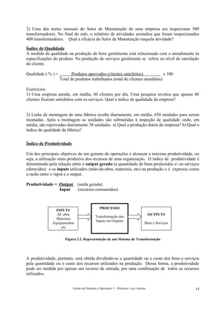 2) Uma das metas mensais do Setor de Manutenção de uma empresa era inspecionar 500
transformadores. No final do mês, o relatório de atividades assinalou que foram inspecionados
400 transformadores. Qual a eficácia do Setor de Manutenção naquela atividade?

Índice de Qualidade
A medida da qualidade na produção de bens geralmente está relacionada com o atendimento às
especificações do produto. Na produção de serviços geralmente se refere ao nível de satisfação
do cliente.

Qualidade ( % ) =          Produtos aprovados (clientes satisfeitos)            x 100
                    Total de produtos trabalhados (total de clientes atendidos)

Exercícios:
1) Uma empresa atende, em média, 60 clientes por dia. Uma pesquisa revelou que apenas 48
clientes ficaram satisfeitos com os serviços. Qual o índice de qualidade da empresa?


2) Linha de montagem de uma fábrica recebe diariamente, em média, 650 unidades para serem
montadas. Após a montagem as unidades são submetidas à inspeção de qualidade onde, em
média, são reprovadas diariamente 38 unidades. a) Qual a produção diária da empresa? b) Qual o
índice de qualidade da fábrica?


Índice de Produtividade

Um dos principais objetivos de um gerente de operações é alcançar a máxima produtividade, ou
seja, a utilização mais produtiva dos recursos de uma organização. O índice de produtividade é
determinado pela relação entre o output gerado (a quantidade de bens produzidos e/ ou serviços
oferecidos) e os inputs utilizados (mão-de-obra, materiais, etc) na produção e é expresso como
a razão entre o input e o output.

Produtividade = Output        (saída gerada)
                Input         (recursos consumidos)



                                                PROCESSO
                 INPUTS
                 .M. obra                                                               OUTPUTS
                                            Transformação dos
                .Materiais
                                            Inputs em Outputs
              .Equipamentos                                                        Bens e Serviços
                   . etc.


                       Figura 2.2. Representação de um Sistema de Transformação




A produtividade, portanto, será obtida dividindo-se a quantidade ou o custo dos bens e serviços
pela quantidade ou o custo dos recursos utilizados na produção. Dessa forma, a produtividade
pode ser medida por apenas um recurso de entrada, por uma combinação de todos os recursos
utilizados.


                           Gestão da Produção e Operações 1 – Professor: Luiz Antonio                14
 