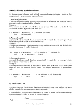 a) Produtividade em relação à mão-de-obra

O fator de entrada individual mais utilizado para medição da produtividade é a mão-de-obra
que geralmente é representada das seguintes formas:

1. Número de funcionários
A produtividade é determinada dividindo-se a quantidade ou o custo dos bens e serviços obtidos
(output) pelo número de funcionários utilizados.
Exemplo:
Uma empresa trabalhando com 50 funcionários produz 1000 unidades por dia de um
determinado produto. A produtividade diária será :

P=   Output =    1000 unidades = 20 unidades/ funcionário
      Input      50 funcionários

2. Homens.hora (Hh)
A produtividade é determinada dividindo-se a quantidade ou o custo dos bens e serviços obtidos
(output) pela quantidade de Homens.hora trabalhados.
Exemplo:
Uma empresa trabalhando com 50 funcionários, em um turno de 8 horas por dia, produz 1000
unidades diariamente. A produtividade será:


P=    Output = 1000 unidades      = 1000 unidades = 2,5 unidades/ Hh
      Input    (50 x 8) Homens.hora    400 Hh

3. Custo da mão-de-obra
A produtividade é determinada dividindo-se a quantidade ou o custo dos bens e serviços obtidos
(output) pelo custo da mão-de-obra.
Exemplo:
Uma empresa trabalhando com 50 funcionários, em um turno de 8 horas por dia, a um custo
médio de R$ 5 por cada hora/ homem, produz 1000 unidades diariamente. A produtividade
será:


P=   Output =    1000 unidades                  = 1000 unidades = 0,5 unidades/ R$
      Input       R$5 x 8 x 50                     R$ 2000



b) Produtividade Total

A produtividade total é determinada dividindo-se a quantidade ou o custo dos bens e serviços
obtidos (output) pelo custo de todos os recursos de entrada.

É a relação entre a saída gerada e a soma de todos os fatores de entrada. Assim reflete o impacto
conjunto de todos os fatores de entrada na produção da saída.

                        Output
Prod. =

                          Gestão da Produção e Operações 1 – Professor: Luiz Antonio           15
 