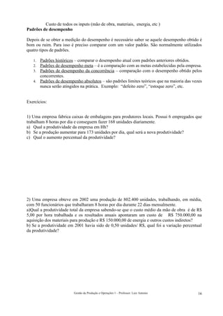 Custo de todos os inputs (mão de obra, materiais, energia, etc )
Padrões de desempenho

Depois de se obter a medição do desempenho é necessário saber se aquele desempenho obtido é
bom ou ruim. Para isso é preciso comparar com um valor padrão. São normalmente utilizados
quatro tipos de padrões.

   1. Padrões históricos – comparar o desempenho atual com padrões anteriores obtidos.
   2. Padrões de desempenho meta – é a comparação com as metas estabelecidas pela empresa.
   3. Padrões de desempenho da concorrência – comparação com o desempenho obtido pelos
      concorrentes.
   4. Padrões de desempenho absolutos – são padrões limites teóricos que na maioria das vezes
      nunca serão atingidos na prática. Exemplo: “defeito zero”, “estoque zero”, etc.


Exercícios:


1) Uma empresa fabrica caixas de embalagens para produtores locais. Possui 6 empregados que
trabalham 8 horas por dia e conseguem fazer 168 unidades diariamente.
a) Qual a produtividade da empresa em Hh?
b) Se a produção aumentar para 173 unidades por dia, qual será a nova produtividade?
c) Qual o aumento percentual da produtividade?




2) Uma empresa obteve em 2002 uma produção de 802.400 unidades, trabalhando, em média,
com 50 funcionários que trabalharam 8 horas por dia durante 22 dias mensalmente.
a)Qual a produtividade total da empresa sabendo-se que o custo médio da mão de obra é de R$
5,00 por hora trabalhada e os resultados anuais apontaram um custo de R$ 750.000,00 na
aquisição dos materiais para produção e R$ 150.000,00 de energia e outros custos indiretos?
b) Se a produtividade em 2001 havia sido de 0,50 unidades/ R$, qual foi a variação percentual
da produtividade?




                         Gestão da Produção e Operações 1 – Professor: Luiz Antonio        16
 