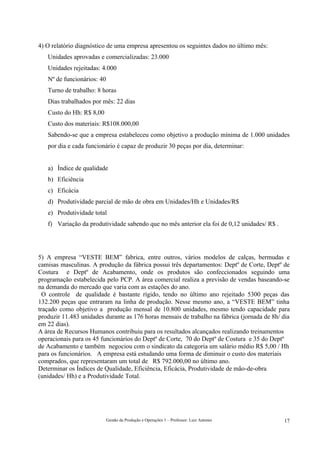 4) O relatório diagnóstico de uma empresa apresentou os seguintes dados no último mês:
   Unidades aprovadas e comercializadas: 23.000
   Unidades rejeitadas: 4.000
   Nº de funcionários: 40
   Turno de trabalho: 8 horas
   Dias trabalhados por mês: 22 dias
   Custo do Hh: R$ 8,00
   Custo dos materiais: R$108.000,00
   Sabendo-se que a empresa estabeleceu como objetivo a produção mínima de 1.000 unidades
   por dia e cada funcionário é capaz de produzir 30 peças por dia, determinar:


   a) Índice de qualidade
   b) Eficiência
   c) Eficácia
   d) Produtividade parcial de mão de obra em Unidades/Hh e Unidades/R$
   e) Produtividade total
   f) Variação da produtividade sabendo que no mês anterior ela foi de 0,12 unidades/ R$ .




5) A empresa “VESTE BEM” fabrica, entre outros, vários modelos de calças, bermudas e
camisas masculinas. A produção da fábrica possui três departamentos: Deptº de Corte, Deptº de
Costura e Deptº de Acabamento, onde os produtos são confeccionados seguindo uma
programação estabelecida pelo PCP. A área comercial realiza a previsão de vendas baseando-se
na demanda do mercado que varia com as estações do ano.
  O controle de qualidade é bastante rígido, tendo no último ano rejeitado 5300 peças das
132.200 peças que entraram na linha de produção. Nesse mesmo ano, a “VESTE BEM” tinha
traçado como objetivo a produção mensal de 10.800 unidades, mesmo tendo capacidade para
produzir 11.483 unidades durante as 176 horas mensais de trabalho na fábrica (jornada de 8h/ dia
em 22 dias).
A área de Recursos Humanos contribuiu para os resultados alcançados realizando treinamentos
operacionais para os 45 funcionários do Deptº de Corte, 70 do Deptº de Costura e 35 do Deptº
de Acabamento e também negociou com o sindicato da categoria um salário médio R$ 5,00 / Hh
para os funcionários. A empresa está estudando uma forma de diminuir o custo dos materiais
comprados, que representaram um total de R$ 792.000,00 no último ano.
Determinar os Índices de Qualidade, Eficiência, Eficácia, Produtividade de mão-de-obra
(unidades/ Hh) e a Produtividade Total.




                            Gestão da Produção e Operações 1 – Professor: Luiz Antonio       17
 