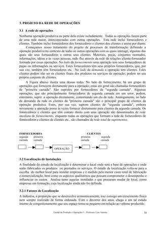 3. PROJETO DA REDE DE OPERAÇÕES

3.1 A rede de operações
Nenhuma operação produtiva ou parte dela existe isoladamente. Todas as operações fazem parte
de uma rede maior, interconectadas com outras operações. Esta rede inclui fornecedores e
clientes. Também inclui fornecedores dos fornecedores e clientes dos clientes e assim por diante.
     Começamos nosso tratamento do projeto de processos de transformação definindo a
operação produtiva no contexto de todas as outras operações com as quais interage, algumas das
quais são seus fornecedores e outras seus clientes. Materiais, peças, conjuntos montados,
informações, idéias e às vezes pessoas, tudo flui através da rede de relações cliente-fornecedor
formada por essas operações. No lado do fornecimento uma operação tem seus fornecedores de
peças ou informações ou serviços. Estes fornecedores têm seus próprios fornecedores, que, por
sua vez, também têm fornecedores etc. No lado da demanda a operação tem clientes. Estes
clientes podem não ser os clientes finais dos produtos ou serviços da operação; podem ter seu
próprio conjunto de clientes.
     A Figura abaixo ilustra uma dessas redes. No lado do fornecimento, há um grupo de
operações que fornecem diretamente para a operação; estas em geral são chamadas fornecedores
de "primeira camada". São supridos por fornecedores da "segunda camada". Algumas
operações, que são principalmente fornecedores de segunda camada em um setor, podem,
entretanto, suprir .a operação diretamente, contornando um elo da rede. Analogamente, no lado
da demanda da rede os clientes da "primeira camada" são o principal grupo de clientes da
operação produtiva. Estes, por sua vez, suprem clientes de "segunda camada", embora
novamente a operação possa às vezes fornecer diretamente para clientes da segunda camada. Os
fornecedores e clientes que têm contato direto com uma operação são denominados de rede
imediata de fornecimento, enquanto todas as operações que formam a rede de fornecedores de
fornecedores e clientes de clientes etc., são chamados de rede total de suprimentos.



FORNECEDORES                                                CLIENTES
segunda primeira                                       primeira      segunda
camada  camada                                         camada        camada


                          OPERAÇÃO


3.2 Localização de Instalações
A finalidade do estudo de localização é determinar o local onde será a base de operações e onde
serão fabricados os produtos ou prestados os serviços. O estudo da localização volta-se para a
escolha do melhor local para instalar empresas e é medido pelo menor custo total de fabricação
e comercialização, bem como os aspectos qualitativos que possam comprometer o desempenho e
influenciar os custos. Analisa tanto aquelas instaladas e que procuram mudar de local, como
empresas em formação, cuja localização ainda não foi definida.

3.2.1 Fatores de Localização
A indústria, à proporção que se desenvolve economicamente, traz consigo um crescimento físico
nem sempre realizado de forma ordenada. Com o decorrer dos anos, chega a um tal estado
interno de congestionamento que seu espaço toma-se pequeno em relação ao volume produzido.

                          Gestão da Produção e Operações 1 – Professor: Luiz Antonio          18
 