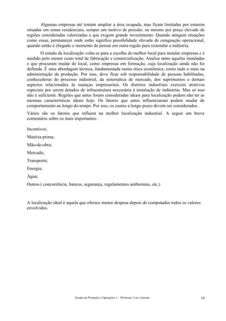 Algumas empresas até tentam ampliar a área ocupada, mas ficam limitadas por estarem
situadas em zonas residenciais, sempre um motivo de pressão; ou mesmo por preço elevado de
regiões consideradas valorizadas e que exigem grande investimento. Quando atingem situações
como essas, permanecer onde estão significa possibilidade elevada de estagnação operacional,
quando então é chegado o momento de pensar em outra região para reinstalar a indústria.
       O estudo da localização volta-se para a escolha do melhor local para instalar empresas e é
medido pelo menor custo total de fabricação e comercialização. Analisa tanto aquelas instaladas
e que procuram mudar de local, como empresas em formação, cuja localização ainda não foi
definida. É uma abordagem técnica, fundamentada numa ótica econômica, como tudo o mais na
administração da produção. Por isso, deve ficar sob responsabilidade de pessoas habilitadas,
conhecedoras do processo industrial, da sistemática de mercado, dos suprimentos e demais
aspectos relacionados às nuanças empresariais. Os distritos industriais exercem atrativos
especiais por serem dotados de infraestrutura necessária à instalação de indústrias. Mas só isso
não é suficiente. Regiões que antes foram consideradas ideais para localização podem não ter as
mesmas características ideais hoje. Os fatores que antes influenciaram podem mudar de
comportamento ao longo do tempo. Por isso, os custos a longo prazo devem ser considerados.
Vários são os fatores que influem na melhor localização industrial. A seguir um breve
comentário sobre os mais importantes:

Incentivos;
Matéria-prima;
Mão-de-obra;
Mercado;
Transporte;
Energia;
Água;
Outros ( concorrência, bancos, segurança, regulamentos ambientais, etc.)



A localização ideal é aquela que oferece menor despesa depois de computados todos os valores
envolvidos.




                          Gestão da Produção e Operações 1 – Professor: Luiz Antonio           19
 