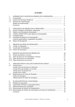 SUMÁRIO

1.      INTRODUÇÃO À GESTÃO DA PRODUÇÃO E OPERAÇÕES...........................                                                        4
1.1     Conceituação ............................................................................................................     4
1.2     Funções dos Sistemas Produtivos                  .....................................................................        5
1.3     Processo de Transformação ....................................................................................                5
        Modelo de transformação ........................................................................................              6
        Exercícios                                                                                                                    8

2.      ESTRATÉGIA DE PRODUÇÃO E OPERAÇÕES ................................................                                           9
2.1     Gestão Estratégica da Produção e Operações ..........................................................                         9
2.2     Objetivos de desempenho da produção.................................... ................................                      9
2.3     Conflito (TRADE-OFF) entre objetivos de desempenho                                                                            11
2.4     Competitividade ......................................................... .............................................       11
2.5     Prioridade dos Objetivos de desempenho .................................................................                      11
        Critérios qualificadores e ganhadores de pedidos ....................................................                         12
2.6     Índices de desempenho ............................................................................................            13

3.      PROJETO DA REDE DE OPERAÇÕES.................................................................                                 18
3.1     A Rede de Operações....................................................... ........................................           18
3.2     Localização de Instalações.........................................................................................           18
3.2.1   Fatores de localização ...............................................................................................        18

4.      PROJETO EM GESTÃO DA PRODUÇÃO                                                                                                 20
4.1     Projeto de produtos e serviços                                                                                                20
4.2     Tipos de processos em manufatura e serviços                                                                                   21
4.2.1   Tipos de processos em manufatura                                                                                              21
4.2.2   Tipos de processos em serviços                                                                                                22

5.      ARRANJO FÍSICO E BALANCEAMENTO DE LINHAS ....................................                                                 23
5.1     Arranjo Físico ............................................................................................................   23
        Arranjo físico por processo ou funcional ..................................................................                   23
        Arranjo físico por produto ou em linha .....................................................................                  23
        Arranjo físico de posição fixa ...................................................................................            24
        Arranjo físico celular ......................................................... .......................................      24
5.2     Balanceamento de Linhas de Produção .....................................................................                     25
        Linhas de montagem .................................................................................................          25
        Balanceamento de linhas de montagem...................................................                                        26

6.      PLANEJAMENTO DA CAPACIDADE..................................................................                                  30
6.1     Medidas da capacidade...............................................................................................          30
6.2     Capacidade de Projeto e Capacidade Efetiva.............................................................                       30
6.3     Dimensionamento da Capacidade .............................................................................                   34
6.3.1   Determinação do Número de Equipamentos ............................................................                           34
6.3.2   Determinação do Número de Funcionários em Postos de Atendimento ..................                                            34
        Exercícios                                                                                                                    35



                                     Gestão da Produção e Operações 1 – Professor: Luiz Antonio                                            2
 