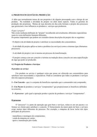 4. PROJETO EM GESTÃO DA PRODUÇÃO

A idéia que normalmente temos de um projetista é de alguém preocupado com o design de um
produto. Na realidade a atividade de projeto vai além deste aspecto. Todos os gerentes de
produção são projetistas. Muitas de suas decisões do dia-a-dia formam o projeto dos processos
que gerenciam e isso influencia os produtos e serviços que produzem.

O que é projeto?
Não existe nenhuma definição de "projeto" reconhecida universalmente; diferentes especialistas
usam às vezes definições bastante diferentes.
Os pontos importantes que podem ser extraídos destas descrições de projeto são os seguintes:

· O objetivo da atividade de projeto é satisfazer as necessidades dos consumidores.

· A atividade de projeto aplica-se tanto a produtos (ou serviços) como a sistemas (que chamamos
processos).

· A atividade de projeto é em si mesma um processo de transformação.

· O projeto começa com um conceito e termina na tradução desse conceito em uma especificação
de algo que pode ser produzido.

4.1 Projeto de Produtos e Serviços

O produto ou serviço

      Um produto ou serviço é qualquer coisa que possa ser oferecida aos consumidores para
satisfazer suas necessidades e expectativas. Pode-se considerar que todos os produtos e serviços
têm três aspectos principais:

1 - Um Conceito - que é o conjunto de benefícios esperados que o consumidor está comprando;

2 - Um Pacote de produtos e serviços "componentes" que proporcionam os benefícios definidos
no conceito;

3 - O processo - pelo qual a operação produz o pacote de produtos e serviços "componentes".


O processo

     O "processo" é a parte da operação que gera bens e serviços, reúne-os em um pacote e os
fornece ao cliente para satisfazer o conceito. O fornecimento da maior parte de bens e serviços
exige muitos tipos diferentes de processo. Por exemplo, a máquina de lavar inclui três tipos
principais de processos:

· manufatura e montagem de componentes;
· venda da máquina no varejo;
· apoio e manutenção pós-venda.


                          Gestão da Produção e Operações 1 – Professor: Luiz Antonio          20
 