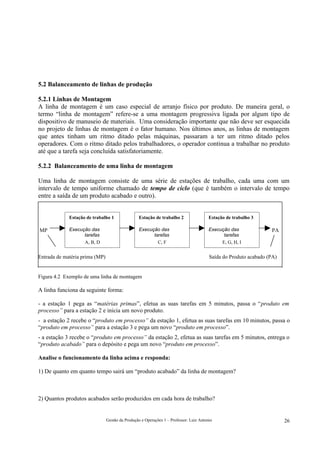5.2 Balanceamento de linhas de produção

5.2.1 Linhas de Montagem
A linha de montagem é um caso especial de arranjo físico por produto. De maneira geral, o
termo “linha de montagem” refere-se a uma montagem progressiva ligada por algum tipo de
dispositivo de manuseio de materiais. Uma consideração importante que não deve ser esquecida
no projeto de linhas de montagem é o fator humano. Nos últimos anos, as linhas de montagem
que antes tinham um ritmo ditado pelas máquinas, passaram a ter um ritmo ditado pelos
operadores. Com o ritmo ditado pelos trabalhadores, o operador continua a trabalhar no produto
até que a tarefa seja concluída satisfatoriamente.

5.2.2 Balanceamento de uma linha de montagem

Uma linha de montagem consiste de uma série de estações de trabalho, cada uma com um
intervalo de tempo uniforme chamado de tempo de ciclo (que é também o intervalo de tempo
entre a saída de um produto acabado e outro).


             Estação de trabalho 1               Estação de trabalho 2                  Estação de trabalho 3

MP           Execução das                        Execução das                           Execução das              PA
                   tarefas                             tarefas                                tarefas
                   A, B, D                               C, F                                E, G, H, I
             Tempo das operações =               Tempo das operações =                  Tempo das operações =
Entrada de matéria prima (MP)                                                           Saída do Produto acabado (PA)


Figura 4.2 Exemplo de uma linha de montagem

A linha funciona da seguinte forma:

- a estação 1 pega as “matérias primas”, efetua as suas tarefas em 5 minutos, passa o “produto em
processo” para a estação 2 e inicia um novo produto.
- a estação 2 recebe o “produto em processo” da estação 1, efetua as suas tarefas em 10 minutos, passa o
“produto em processo” para a estação 3 e pega um novo “produto em processo”.
- a estação 3 recebe o “produto em processo” da estação 2, efetua as suas tarefas em 5 minutos, entrega o
“produto acabado” para o depósito e pega um novo “produto em processo”.

Analise o funcionamento da linha acima e responda:

1) De quanto em quanto tempo sairá um “produto acabado” da linha de montagem?



2) Quantos produtos acabados serão produzidos em cada hora de trabalho?


                                Gestão da Produção e Operações 1 – Professor: Luiz Antonio                              26
 