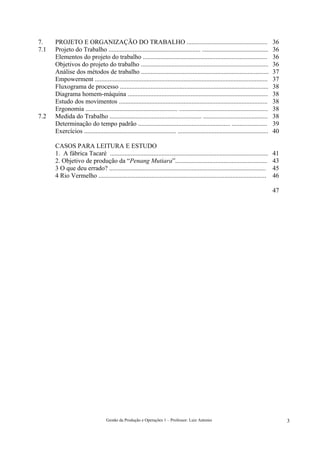7.    PROJETO E ORGANIZAÇÃO DO TRABALHO ..................................................                                            36
7.1   Projeto do Trabalho ......................................................... .........................................         36
      Elementos do projeto do trabalho .............................................................................                  36
      Objetivos do projeto do trabalho ...............................................................................                36
      Análise dos métodos de trabalho ...............................................................................                 37
      Empowerment ...........................................................................................................         37
      Fluxograma de processo ............................................................................................             38
      Diagrama homem-máquina .......................................................................................                  38
      Estudo dos movimentos ............................................................................................              38
      Ergonomia ......................................................... .......................................................     38
7.2   Medida do Trabalho ......................................................... ........................................           38
      Determinação do tempo padrão ......................................................... ......................                   39
      Exercícios ......................................................... ........................................................   40

      CASOS PARA LEITURA E ESTUDO
      1. A fábrica Tacaré ..................................................................................................          41
      2. Objetivo de produção da “Penang Mutiara”.........................................................                            43
      3 O que deu errado? .................................................................................................           45
      4 Rio Vermelho ........................................................................................................         46

                                                                                                                                      47




                                   Gestão da Produção e Operações 1 – Professor: Luiz Antonio                                              3
 