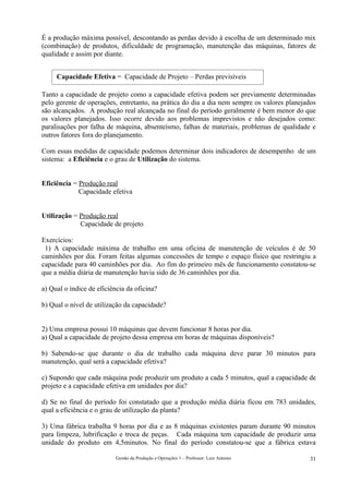 É a produção máxima possível, descontando as perdas devido à escolha de um determinado mix
(combinação) de produtos, dificuldade de programação, manutenção das máquinas, fatores de
qualidade e assim por diante.


     Capacidade Efetiva = Capacidade de Projeto – Perdas previsíveis

Tanto a capacidade de projeto como a capacidade efetiva podem ser previamente determinadas
pelo gerente de operações, entretanto, na prática do dia a dia nem sempre os valores planejados
são alcançados. A produção real alcançada no final do período geralmente é bem menor do que
os valores planejados. Isso ocorre devido aos problemas imprevistos e não desejados como:
paralisações por falha de máquina, absenteísmo, falhas de materiais, problemas de qualidade e
outros fatores fora do planejamento.

Com essas medidas de capacidade podemos determinar dois indicadores de desempenho de um
sistema: a Eficiência e o grau de Utilização do sistema.


Eficiência = Produção real
             Capacidade efetiva


Utilização = Produção real
             Capacidade de projeto

Exercícios:
 1) A capacidade máxima de trabalho em uma oficina de manutenção de veículos é de 50
caminhões por dia. Foram feitas algumas concessões de tempo e espaço físico que restringiu a
capacidade para 40 caminhões por dia. Ao fim do primeiro mês de funcionamento constatou-se
que a média diária de manutenção havia sido de 36 caminhões por dia.

a) Qual o índice de eficiência da oficina?

b) Qual o nível de utilização da capacidade?


2) Uma empresa possui 10 máquinas que devem funcionar 8 horas por dia.
a) Qual a capacidade de projeto dessa empresa em horas de máquinas disponíveis?

b) Sabendo-se que durante o dia de trabalho cada máquina deve parar 30 minutos para
manutenção, qual será a capacidade efetiva?

c) Supondo que cada máquina pode produzir um produto a cada 5 minutos, qual a capacidade de
projeto e a capacidade efetiva em unidades por dia?

d) Se no final do período foi constatado que a produção média diária ficou em 783 unidades,
qual a eficiência e o grau de utilização da planta?

3) Uma fábrica trabalha 9 horas por dia e as 8 máquinas existentes param durante 90 minutos
para limpeza, lubrificação e troca de peças. Cada máquina tem capacidade de produzir uma
unidade do produto em 4,5minutos. No final do período constatou-se que a fábrica estava

                          Gestão da Produção e Operações 1 – Professor: Luiz Antonio        31
 