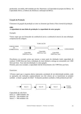produzindo, em média, 640 unidades por dia. Determine: a) Capacidade de projeto da fábrica. b)
Capacidade efetiva. c) Índices de eficiência e utilização da fábrica.




Gargalo da Produção

Chamamos de gargalo da produção ao setor ou elemento que limita o fluxo normal de produção.

OBS.
A capacidade de uma linha de produção é a capacidade do setor gargalo.

Exemplo:

Vamos supor que um fornecedor de combustível envia o combustível através de uma tubulação
composta de três estágios.


                                                TUBULAÇÃO

FORNECEDOR
    DE
COMBUSTÍVEL                                                                                       CONSUMIDOR
                                                   Capacidade
                     Capacidade                 3000 litros/ hora               Capacidade
                  10000 litros/ hora                                         10000 litros/ hora


Percebemos no exemplo acima que mesmo a maior parte da tubulação tendo capacidade de
conduzir 10.000 litros por hora a tubulação do meio limitará a entrega ao consumidor em 3.000
litros por hora. Esse setor da tubulação é o setor gargalo.
Portanto, para esse exemplo, a capacidade total de fornecimento é de 3.000 litros por hora.


Exercícios:

1)Vamos supor que o esquema abaixo representa a produção de um determinado produto, onde
as operações são realizadas seqüencialmente nos três setores até se transformar no produto
acabado. a) Qual o gargalo da linha? b) Quantos produtos acabados a linha produzirá por dia?




                                                                                                    Produto
                     Setor A                        Setor B                        Setor C
                                                                                                    Acabado


Capacidade de cada Setor:
Setor A = 1000 unidades/ dia
Setor B = 700 unidades/ dia
Setor C = 900 unidades/ dia



                          Gestão da Produção e Operações 1 – Professor: Luiz Antonio                          32
 