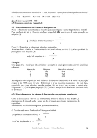 Sabendo que a demanda do mercado é de 12 un/h, de quanto é a produção máxima de produtos acabados?

(A) 12 un/h   (B)10 un/h   (C) 9 un/h (D) 15 un/h              (E) 3 un/h

(Questão da prova do ENADE – 2006)
6.3 Dimensionamento da Capacidade

5.3.1 Dimensionamento do Número de Equipamentos
Passo 1: Determinar a quantidade de produtos que cada máquina é capaz de produzir no período.
Para isso basta dividir o Tempo trabalhado no período (T) pelo tempo de cada operação na
máquina (t).

                                                                            T
                    p ( produção de uma máquina ) =
                                                                             t

Passo 2 : Determinar o número de máquinas necessárias.
 Para isso basta dividir a Produção total a ser realizada no período (Pt) pela capacidade de
produção de cada máquina (p).
                                                  Pt
                   m ( nº de máquinas ) =
                                                  p

Exemplo:
Uma peça deve passar por três diferentes operações a serem processadas em três diferentes
máquinas :
                Operação            Máquina           Duração ( minutos )
                   1                   M1                 0,48
                   2                   M2                 0,25
                   3                   M3                 0,10

As máquinas estão disponíveis para utilização durante um turno diário de 8 horas e a produção
exigida é de 5000 peças por dia. Determinar o nº de máquinas necessárias de cada tipo,
assumindo que essas máquinas estarão paradas 10% do tempo para reparos e manutenção.
Pergunta-se: a) Qual a operação gargalo? b) Qual será a capacidade do sistema em quantidade
de produção?

6.3.2 Dimensionamento do número de funcionários em postos de atendimento

Como as atividades de serviços são normalmente intensivas no uso da mão de obra , o
planejamento de pessoal acaba sendo um dos principais aspectos do planejamento da
capacidade.
Similarmente ao cálculo de máquinas, podemos determinar:

a) Considerando que o funcionário só faça uma atividade :
                                          T
 p (produção de um funcionário) =
                                          t
                                Pt
 n (nº de funcionários ) =
                                 p

                           Gestão da Produção e Operações 1 – Professor: Luiz Antonio           34
 