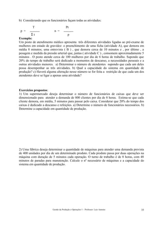 b) Considerando que os funcionários façam todas as atividades:

          T                            Pt
 p =                      n =
          Σt                         p
Exemplo:
Um posto de atendimento médico apresenta três diferentes atividades ligadas ao pré-exame de
mulheres em estado de gravidez: o preenchimento de uma ficha (atividade A), que demora em
média 8 minutos; uma entrevista ( B ) , que demora cerca de 10 minutos e , por último , a
pesagem e medida da pressão arterial que, juntas ( atividade C ) , consomem aproximadamente 5
minutos . O posto atende cerca de 100 mulheres por dia de 6 horas de trabalho. Supondo que
20% do tempo de trabalho será dedicado a momentos de descanso, a necessidades pessoais e a
outras atividades menores. a) Determinar o número de atendentes supondo que cada um deles
possa desempenhar as três atividades. b) Qual a capacidade do sistema em quantidade de
produção? c) Haverá alguma alteração nesse número se for feita a restrição de que cada um dos
atendentes deve se ligar a apenas uma atividade?



Exercícios propostos:
1) Um supermercado deseja determinar o número de funcionários de caixas que deve ser
dimensionado para atender a demanda de 800 clientes por dia de 8 horas. Estima-se que cada
cliente demora, em média, 5 minutos para passar pelo caixa. Considerar que 20% do tempo dos
caixas é dedicado a descanso e refeições. a) Determine o número de funcionários necessários. b)
Determine a capacidade em quantidade de produção.




2) Uma fábrica deseja determinar a quantidade de máquinas para atender uma demanda prevista
de 400 unidades por dia de um determinado produto. Cada produto passa por duas operações na
máquina com duração de 5 minutos cada operação. O turno de trabalho é de 8 horas, com 48
minutos de paradas para manutenção. Calcule o nº necessário de máquinas e a capacidade do
sistema em quantidade de produção.




                         Gestão da Produção e Operações 1 – Professor: Luiz Antonio         35
 