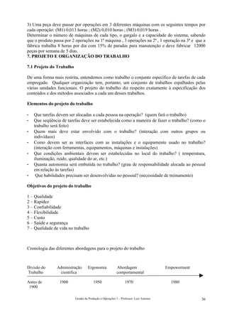 3) Uma peça deve passar por operações em 3 diferentes máquinas com os seguintes tempos por
cada operação: (M1) 0,013 horas ; (M2) 0,010 horas ; (M3) 0,019 horas .
Determinar o número de máquinas de cada tipo, o gargalo e a capacidade do sistema, sabendo
que o produto passa por 2 operações na 1ª máquina , 3 operações na 2ª , 1 operação na 3ª e que a
fábrica trabalha 8 horas por dia com 15% de paradas para manutenção e deve fabricar 12000
peças por semana de 5 dias.
7. PROJETO E ORGANIZAÇÃO DO TRABALHO

7.1 Projeto do Trabalho

De uma forma mais restrita, entendemos como trabalho o conjunto específico de tarefas de cada
empregado. Qualquer organização tem, portanto, um conjunto de trabalhos espalhados pelas
várias unidades funcionais. O projeto do trabalho diz respeito exatamente à especificação dos
conteúdos e dos métodos associados a cada um desses trabalhos.

Elementos do projeto do trabalho

-   Que tarefas devem ser alocadas a cada pessoa na operação? (quem fará o trabalho)
-   Que seqüência de tarefas deve ser estabelecida como a maneira de fazer o trabalho? (como o
    trabalho será feito)
-   Quem mais deve estar envolvido com o trabalho? (interação com outros grupos ou
    indivíduos)
-   Como devem ser as interfaces com as instalações e o equipamento usado no trabalho?
    (interação com ferramentas, equipamentos, máquinas e instalações)
-   Que condições ambientais devem ser estabelecidas no local do trabalho? ( temperatura,
    iluminação, ruído, qualidade do ar, etc.)
-   Quanta autonomia será embutida no trabalho? (grau de responsabilidade alocada ao pessoal
    em relação às tarefas)
-    Que habilidades precisam ser desenvolvidas no pessoal? (necessidade de treinamento)

Objetivos do projeto do trabalho

1 – Qualidade
2 – Rapidez
3 – Confiabilidade
4 – Flexibilidade
5 – Custo
6 – Saúde e segurança
7 – Qualidade de vida no trabalho



Cronologia das diferentes abordagens para o projeto do trabalho



Divisão do      Administração      Ergonomia             Abordagem                     Empowerment
Trabalho          científica                             comportamental

Antes de         1900                  1950                     1970                     1980
 1900

                          Gestão da Produção e Operações 1 – Professor: Luiz Antonio                 36
 