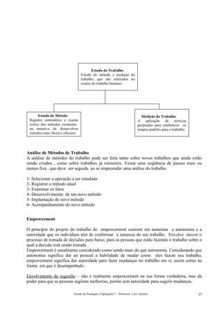 Estudo do Trabalho
                                  Estudo do método e medição do
                                  trabalho, que são utilizados no
                                  exame do trabalho humano.




       Estudo do Método                                                        Medição do Trabalho
 Registro sistemático e exame                                                A aplicação de técnicas
 crítico dos métodos existentes                                              projetadas para estabelecer os
 na tentativa de desenvolver                                                 tempos padrões para o trabalho.
 métodos mais fáceis e eficazes




Análise de Métodos de Trabalho
A análise de métodos do trabalho pode ser feita tanto sobre novos trabalhos que ainda estão
sendo criados , como sobre trabalhos já rotineiros. Existe uma seqüência de passos mais ou
menos fixa , que deve ser seguida ao se empreender uma análise do trabalho.

1- Selecionar a operação a ser estudada
2- Registrar o método atual
3- Examinar os fatos
4- Desenvolvimento de um novo método
5- Implantação do novo método
6- Acompanhamento do novo método


Empowerment

O princípio do projeto do trabalho do empowerment consiste em aumentar a autonomia e a
autoridade que os indivíduos têm de conformar a natureza do seu trabalho. Envolve mover o
processo de tomada de decisões para baixo, para as pessoas que estão fazendo o trabalho sobre o
qual a decisão está sendo tomada .
Empowerment é usualmente considerado como sendo mais do que autonomia. Considerando que
autonomia significa dar ao pessoal a habilidade de mudar como eles fazem seu trabalho,
empowerment significa dar autoridade para fazer mudanças no trabalho em si, assim como na
forma em que é desempenhado.

Envolvimento de sugestão – não é realmente empowerment na sua forma verdadeira, mas dá
poder para que as pessoas sugiram melhorias, porém sem autoridade para sugerir mudanças.

                            Gestão da Produção e Operações 1 – Professor: Luiz Antonio                         37
 