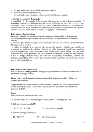 -    Fornecer dados para a determinação dos custos padrões.
-    Estimar o custo de um produto novo.
-    Fornecer dados para o estudo do balanceamento das linhas de produção.

Avaliação da velocidade do operador
A velocidade V do operador é determinada subjetivamente por parte do cronometrista . À
velocidade ou ritmo de trabalho considerado normal é atribuído um valor 100 % e serve como
referência . Caso o trabalho seja realizado numa velocidade diferente da referência, será
atribuído um valor maior ou menor de acordo com a avaliação do cronometrista. Para que isso
ocorra é necessário o treinamento sistemático da equipe de cronometristas.

Determinação das tolerâncias
Devem ser previstas interrupções no trabalho para que sejam atendidas as denominadas
necessidades pessoais e para proporcionar um descanso, aliviando os efeitos da fadiga no
trabalho.
A tolerância para necessidades pessoais costuma-se considerar um tempo de aproximadamente
5% da jornada de trabalho.
  A fadiga no trabalho é proveniente não somente do trabalho realizado, mas também da
ergonomia no ambiente de trabalho. Excesso de ruído, iluminação insuficiente, condições
térmicas inadequadas, cores inadequadas, entre outros, podem gerar fadiga. As tolerâncias
concedidas para fadiga geralmente têm um valor entre 10% (trabalho leve em um bom ambiente)
e 50% do tempo (trabalho pesado em condições inadequadas). Geralmente, adota-se uma
tolerância entre 15% e 20% do tempo para trabalhos normais realizados em um ambiente normal
para as empresas industriais.




Determinação do Tempo Padrão
Para se chegar ao Tempo padrão de uma operação primeiramente devem ser determinados o
tempo real e o tempo normal.

Tempo real - é aquele que decorre realmente quando é feita uma operação. É obtido por
cronometragem direta.

Tempo normal - é o tempo requerido para o operador completar sua tarefa com velocidade
normal. Entendemos como velocidade ou ritmo normal um trabalhador trabalhando com
eficiência de 100%.

Passos:
1- Cronometrar o trabalho diversas vezes.

2.Calcular a média das n cronometragens válidas, obtendo-se o tempo real ( TR )

3- Calcular o tempo normal (TN)

     TN = TR x V / 100                         V – velocidade do operador

4- Calcular o tempo padrão (TP)

    TP = TN x FT                      FT – fator de tolerância

                          Gestão da Produção e Operações 1 – Professor: Luiz Antonio     39
 