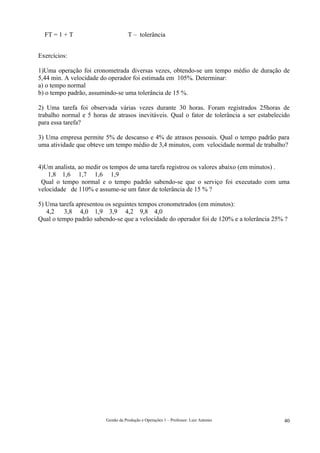 FT = 1 + T                        T – tolerância


Exercícios:

1)Uma operação foi cronometrada diversas vezes, obtendo-se um tempo médio de duração de
5,44 min. A velocidade do operador foi estimada em 105%. Determinar:
a) o tempo normal
b) o tempo padrão, assumindo-se uma tolerância de 15 %.

2) Uma tarefa foi observada várias vezes durante 30 horas. Foram registrados 25horas de
trabalho normal e 5 horas de atrasos inevitáveis. Qual o fator de tolerância a ser estabelecido
para essa tarefa?

3) Uma empresa permite 5% de descanso e 4% de atrasos pessoais. Qual o tempo padrão para
uma atividade que obteve um tempo médio de 3,4 minutos, com velocidade normal de trabalho?


4)Um analista, ao medir os tempos de uma tarefa registrou os valores abaixo (em minutos) .
    1,8 1,6 1,7 1,6 1,9
 Qual o tempo normal e o tempo padrão sabendo-se que o serviço foi executado com uma
velocidade de 110% e assume-se um fator de tolerância de 15 % ?

5) Uma tarefa apresentou os seguintes tempos cronometrados (em minutos):
   4,2   3,8 4,0 1,9 3,9 4,2 9,8 4,0
Qual o tempo padrão sabendo-se que a velocidade do operador foi de 120% e a tolerância 25% ?




                         Gestão da Produção e Operações 1 – Professor: Luiz Antonio         40
 